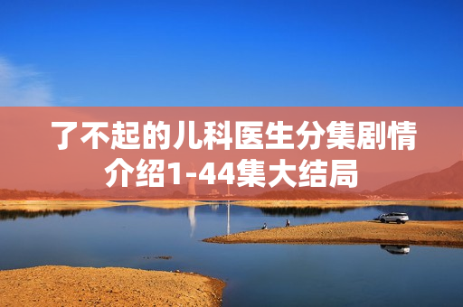 了不起的儿科医生分集剧情介绍1-44集大结局