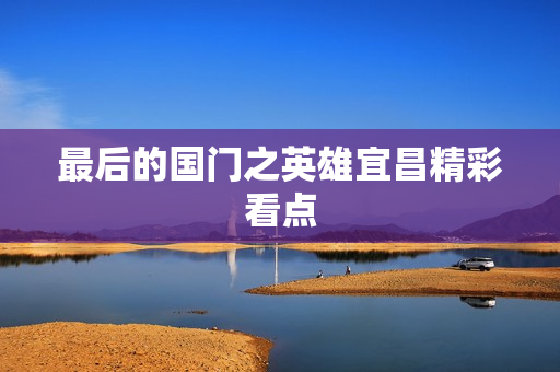 最后的国门之英雄宜昌精彩看点