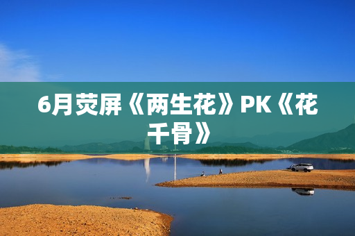6月荧屏《两生花》PK《花千骨》