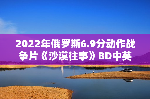 2022年俄罗斯6.9分动作战争片《沙漠往事》BD中英双字 2022年俄罗斯6.9分动作战争片《沙漠往事》BD中英双字