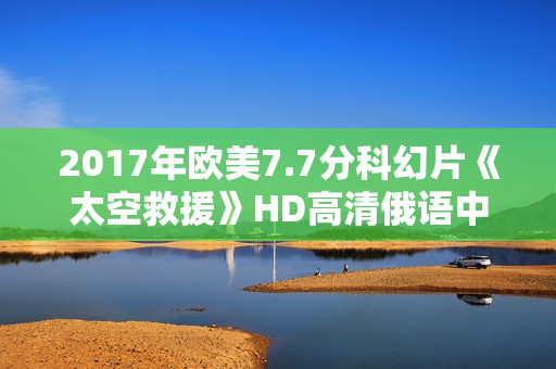 2017年欧美7.7分科幻片《太空救援》HD高清俄语中字 2017年欧美7.7分科幻片《太空救援》HD高清俄语中字