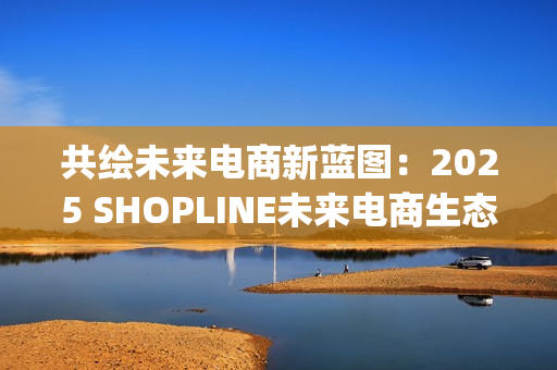共绘未来电商新蓝图：2025 SHOPLINE未来电商生态峰会收官(共创未来画画)