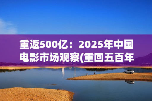 重返500亿：2025年中国电影市场观察(重回五百年前)