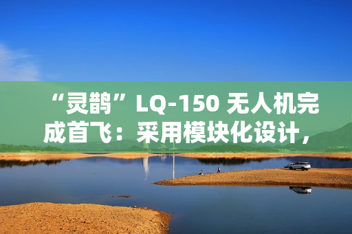 “灵鹊”LQ-150 无人机完成首飞：采用模块化设计，可“灵活换装”