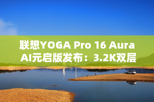 联想YOGA Pro 16 Aura AI元启版发布：3.2K双层OLED屏 亮度1000尼特
