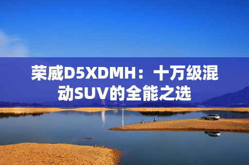 荣威D5XDMH：十万级混动SUV的全能之选