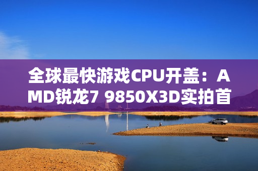 全球最快游戏CPU开盖：AMD锐龙7 9850X3D实拍首发！