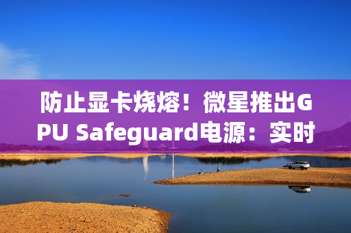防止显卡烧熔！微星推出GPU Safeguard电源：实时监测12V-2x6针脚