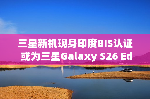 三星新机现身印度BIS认证 或为三星Galaxy S26 Edge