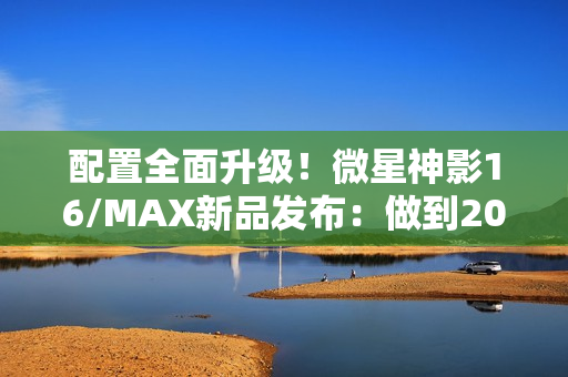 配置全面升级！微星神影16/MAX新品发布：做到200W性能释放