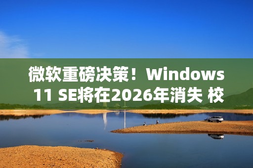 微软重磅决策！Windows 11 SE将在2026年消失 校园IT面临大挑战