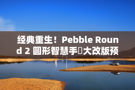 经典重生！Pebble Round 2 圆形智慧手錶大改版预售开跑