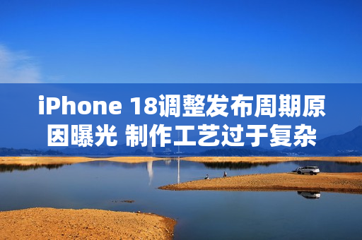 iPhone 18调整发布周期原因曝光 制作工艺过于复杂