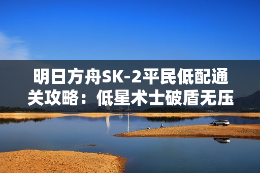 明日方舟SK-2平民低配通关攻略：低星术士破盾无压力