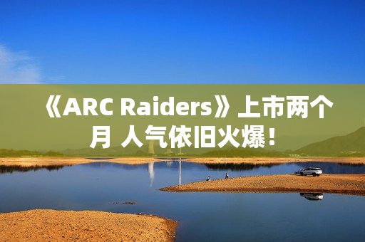 《ARC Raiders》上市两个月 人气依旧火爆！