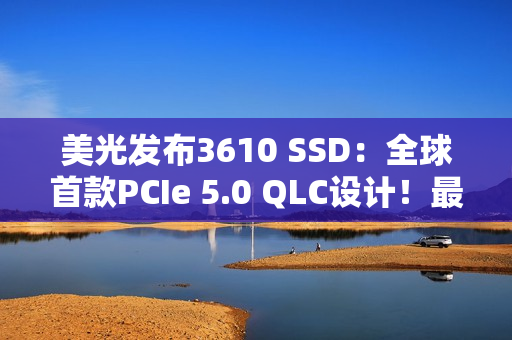 美光发布3610 SSD：全球首款PCIe 5.0 QLC设计！最高4TB