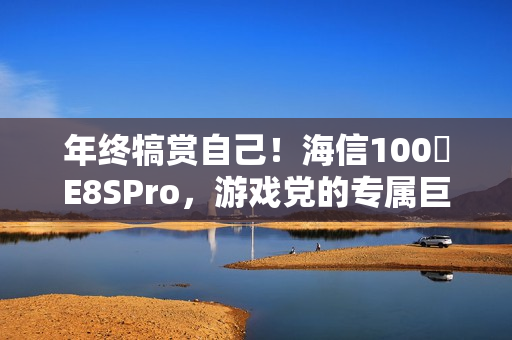 年终犒赏自己！海信100吋E8SPro，游戏党的专属巨幕
