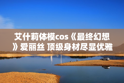艾什莉体模cos《最终幻想》爱丽丝 顶级身材尽显优雅