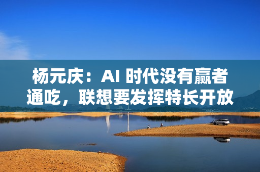 杨元庆：AI 时代没有赢者通吃，联想要发挥特长开放合作