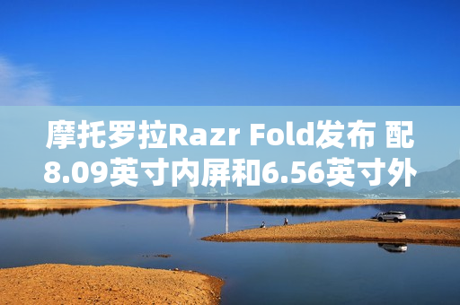 摩托罗拉Razr Fold发布 配8.09英寸内屏和6.56英寸外屏