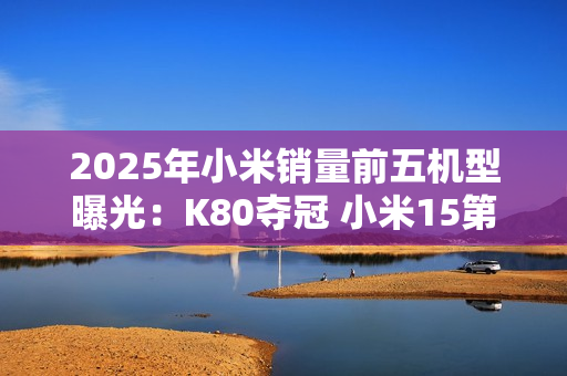 2025年小米销量前五机型曝光：K80夺冠 小米15第三