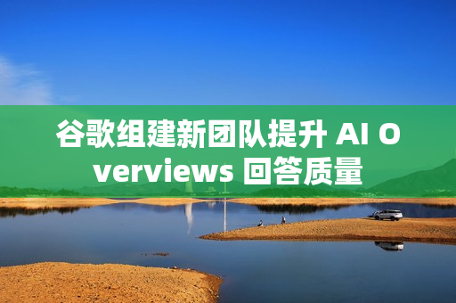 谷歌组建新团队提升 AI Overviews 回答质量