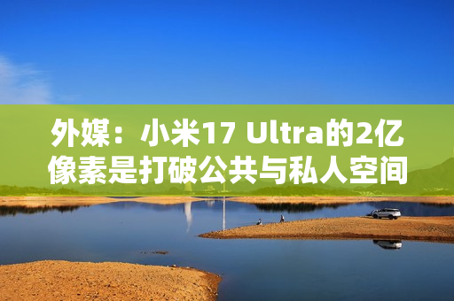 外媒：小米17 Ultra的2亿像素是打破公共与私人空间界限的工具！