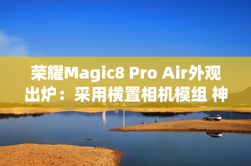 荣耀Magic8 Pro Air外观出炉：采用横置相机模组 神似iPhone Air