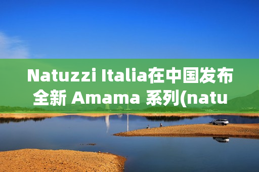 Natuzzi Italia在中国发布全新 Amama 系列(natuzzi italia官网)