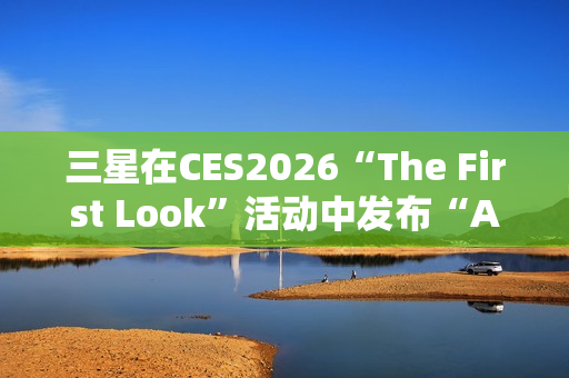 三星在CES2026“The First Look”活动中发布“AI生活伴侣”愿景