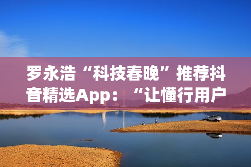 罗永浩“科技春晚”推荐抖音精选App：“让懂行用户为你挑选万里挑一的好内容”