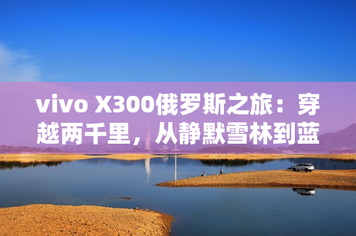 vivo X300俄罗斯之旅：穿越两千里，从静默雪林到蓝调之海