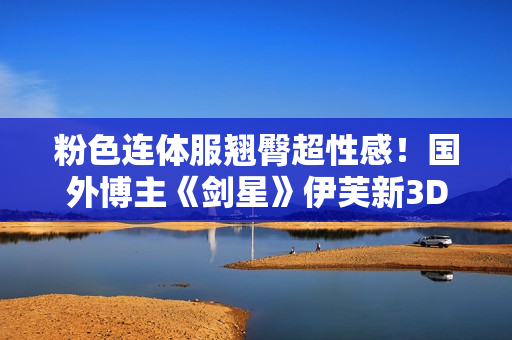 粉色连体服翘臀超性感！国外博主《剑星》伊芙新3D图