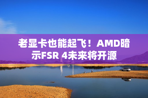 老显卡也能起飞！AMD暗示FSR 4未来将开源