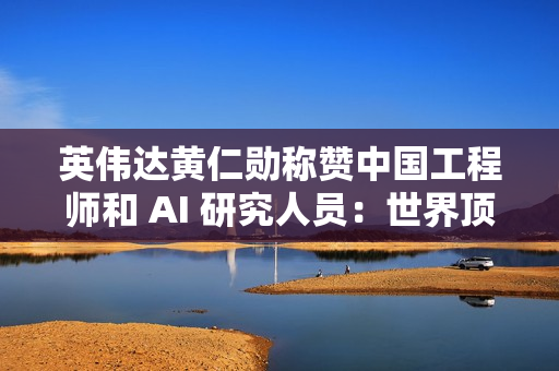 英伟达黄仁勋称赞中国工程师和 AI 研究人员：世界顶尖