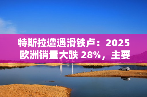 特斯拉遭遇滑铁卢：2025 欧洲销量大跌 28%，主要市场几乎全军覆没