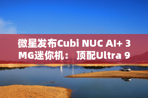 微星发布Cubi NUC AI+ 3MG迷你机： 顶配Ultra 9 386H、双雷电4