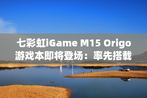 七彩虹iGame M15 Origo游戏本即将登场：率先搭载首款18A芯片