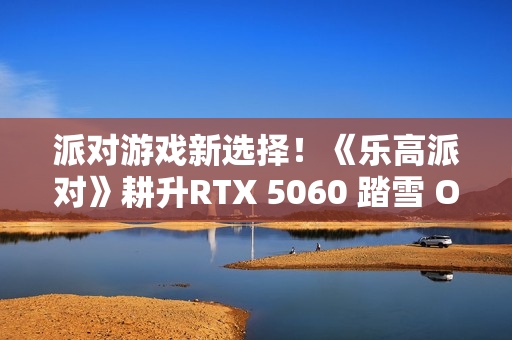 派对游戏新选择！《乐高派对》耕升RTX 5060 踏雪 OC 积木欢乐盛宴