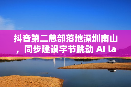 抖音第二总部落地深圳南山，同步建设字节跳动 AI lab 研究中心