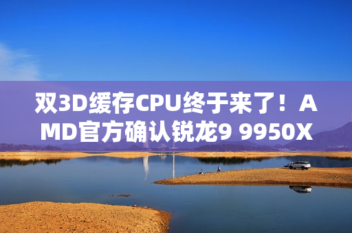 双3D缓存CPU终于来了！AMD官方确认锐龙9 9950X3D2：游戏、生产力彻底完美