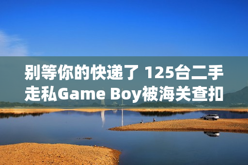 别等你的快递了 125台二手走私Game Boy被海关查扣