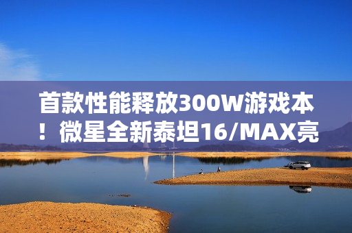 首款性能释放300W游戏本！微星全新泰坦16/MAX亮相：满功耗RTX 5090