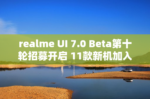 realme UI 7.0 Beta第十轮招募开启 11款新机加入测试