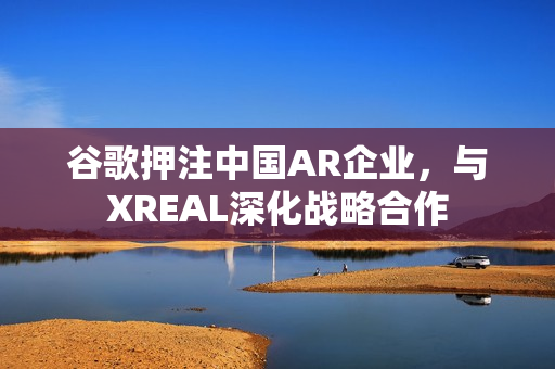 谷歌押注中国AR企业，与XREAL深化战略合作