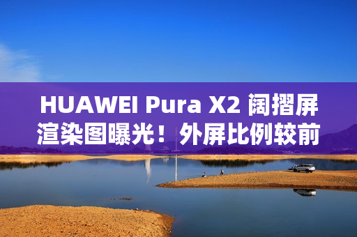 HUAWEI Pura X2 阔摺屏渲染图曝光！外屏比例较前代更实用、揭开主屏即变细平板