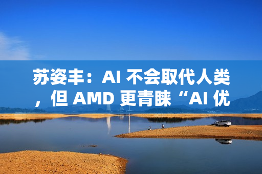 苏姿丰：AI 不会取代人类，但 AMD 更青睐“AI 优先”的求职者