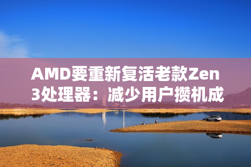 AMD要重新复活老款Zen 3处理器：减少用户攒机成本！