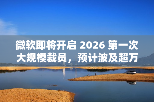 微软即将开启 2026 第一次大规模裁员，预计波及超万人