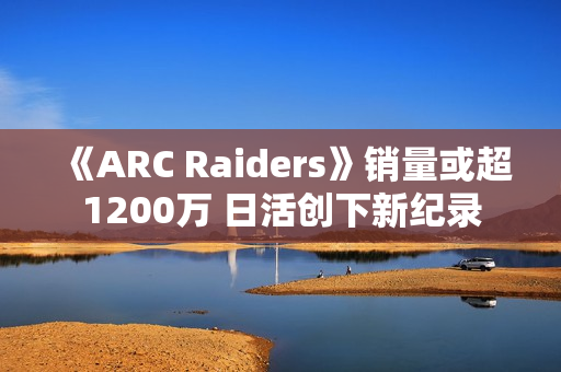 《ARC Raiders》销量或超1200万 日活创下新纪录